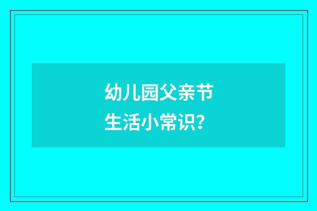 幼儿园父亲节生活小常识？