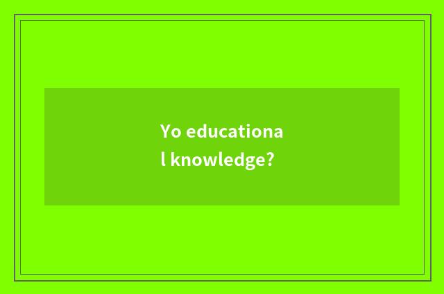 Yo educational knowledge?