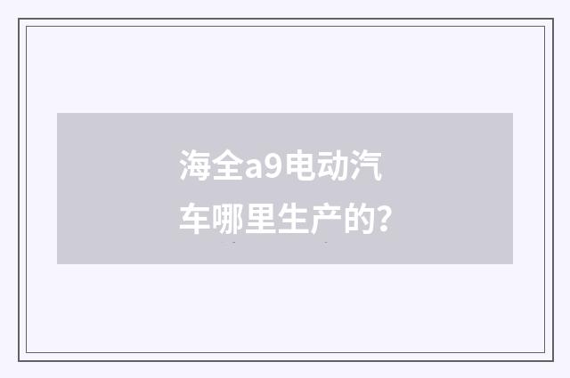 海全a9电动汽车哪里生产的?