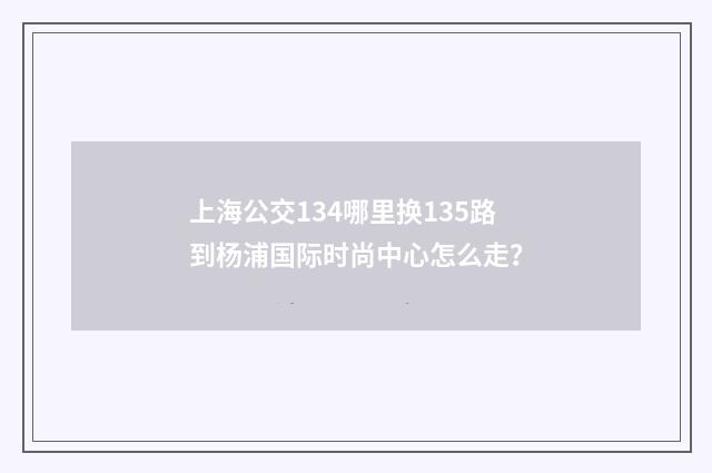 上海公交134哪里换135路到杨浦国际时尚中心怎么走?