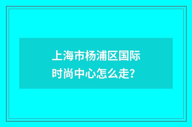 上海市杨浦区国际时尚中心怎么走?