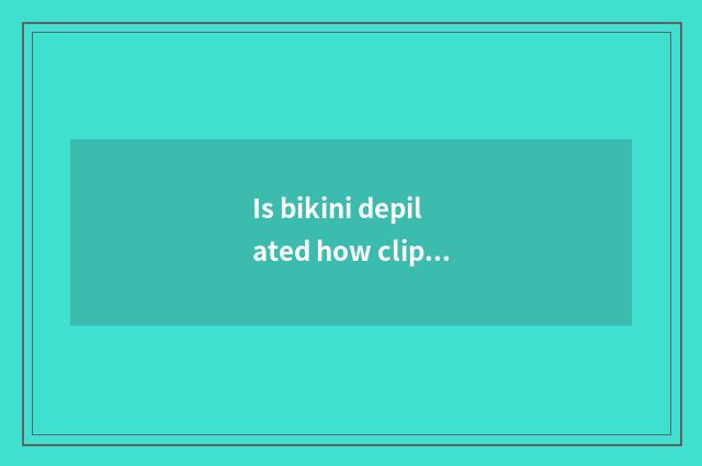 Is bikini depilated how clip?