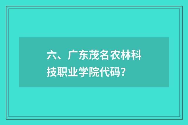 六、广东茂名农林科技职业学院代码？