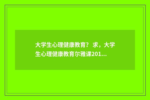 大学生心理健康教育? 求,大学生心理健康教育尔雅课2016版,课后答案?英文双语对照
