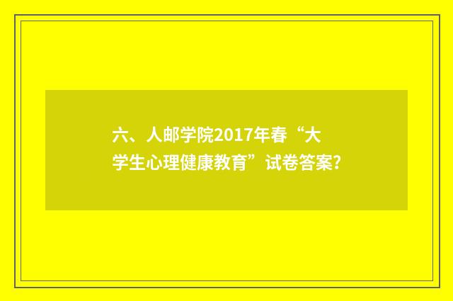 六、人邮学院2017年春“大学生心理健康教育”试卷答案?