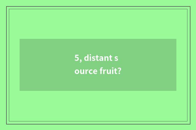 5, distant source fruit?
