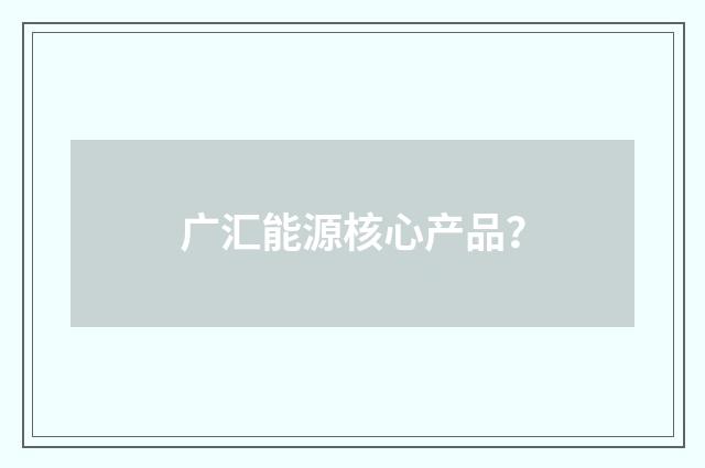 广汇能源核心产品？