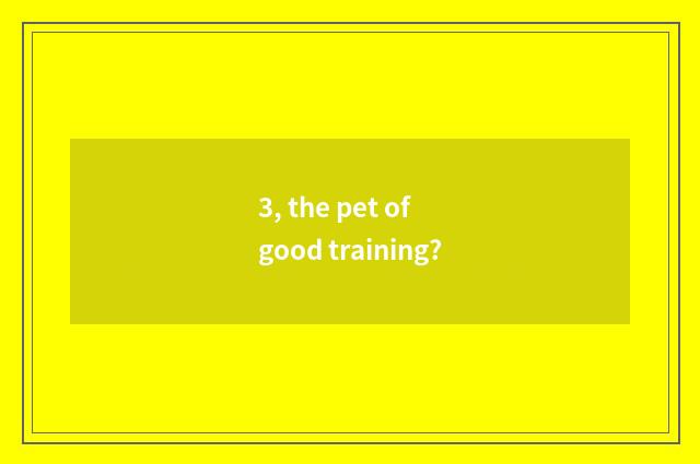 3, the pet of good training?