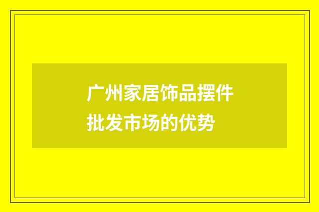 广州家居饰品摆件批发市场的优势