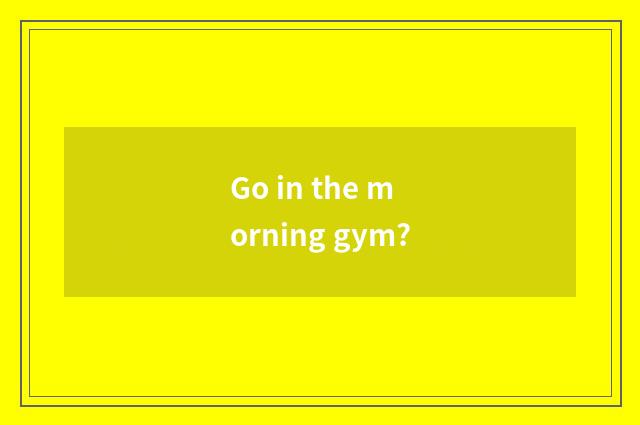 Go in the morning gym?