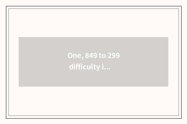 One, 849 to 299 difficulty is difference big?