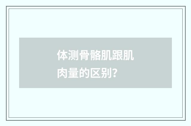 体测骨骼肌跟肌肉量的区别?