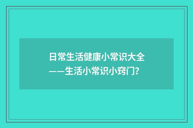 日常生活健康小常识大全——生活小常识小窍门?