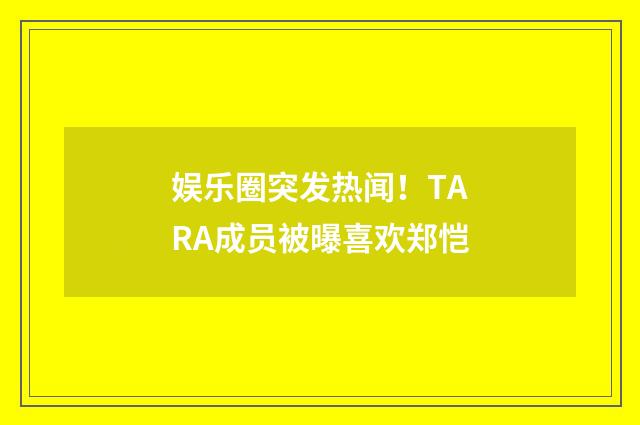 娱乐圈突发热闻!TARA成员被曝喜欢郑恺