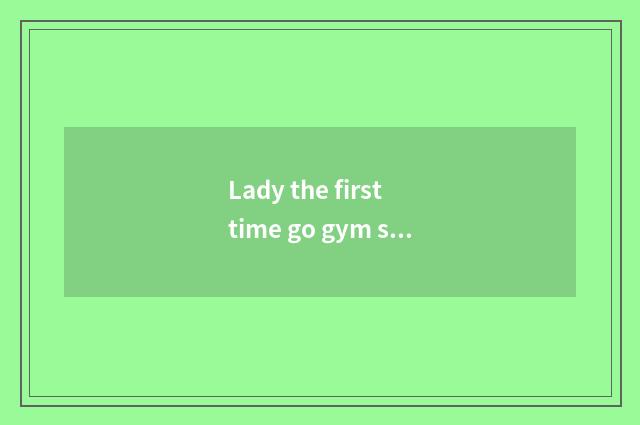 Lady the first time go gym strategy?