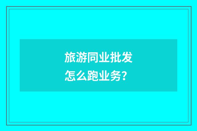 旅游同业批发怎么跑业务？