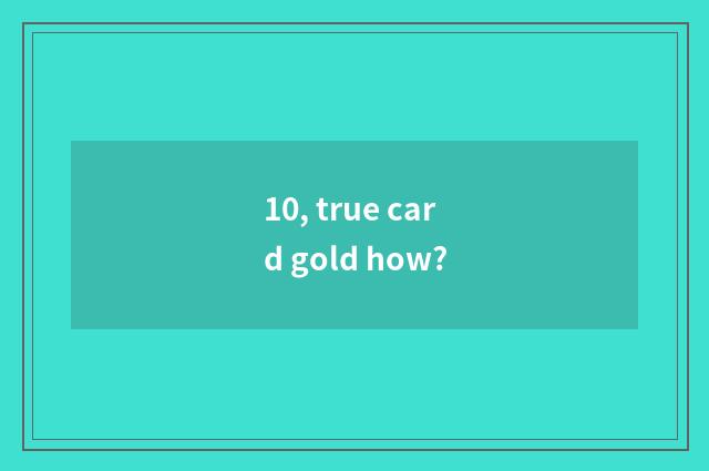 10, true card gold how?