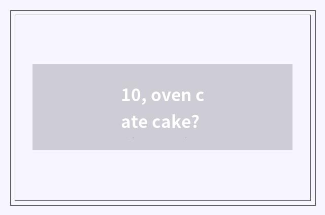 10, oven cate cake?