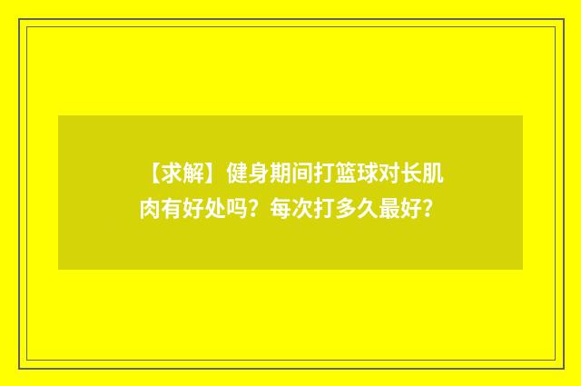 【求解】健身期间打篮球对长肌肉有好处吗?每次打多久最好?