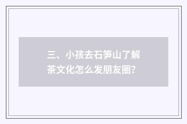 三、小孩去石笋山了解茶文化怎么发朋友圈?