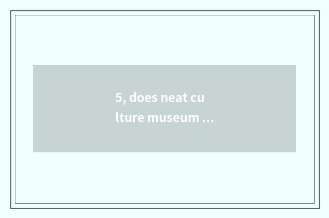 5, does neat culture museum introduce?