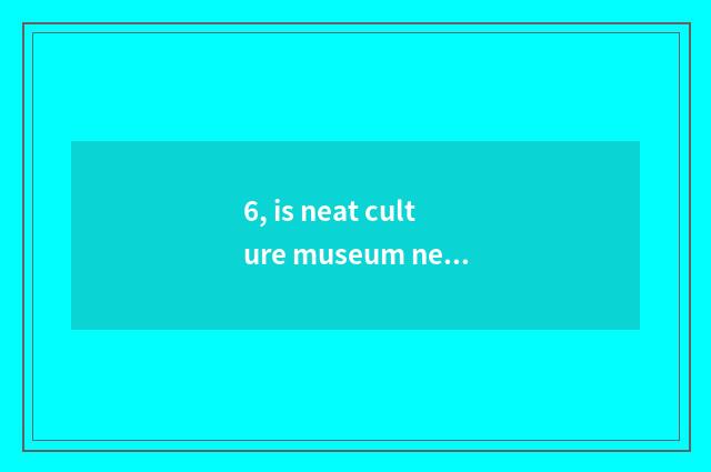 6, is neat culture museum neat culture museum?