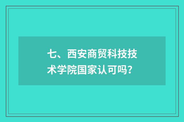 七、西安商贸科技技术学院国家认可吗？