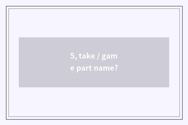 5, take / game part name?