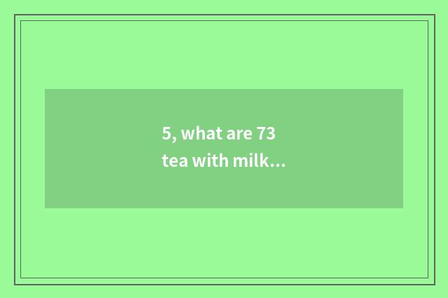 5, what are 73 tea with milk?