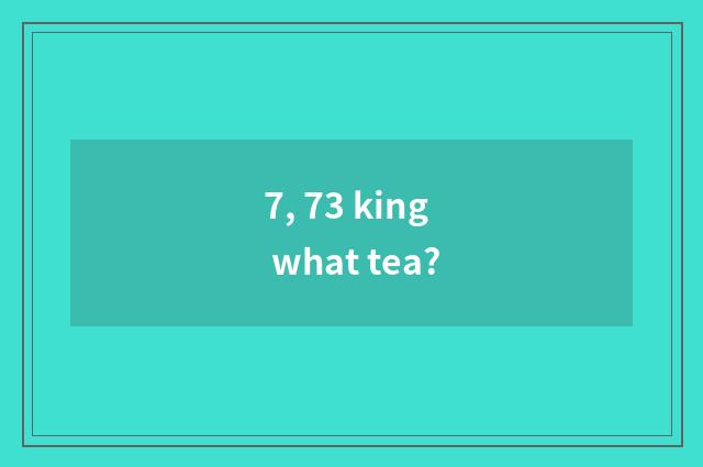 7, 73 king what tea?