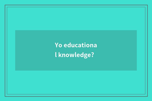 Yo educational knowledge?