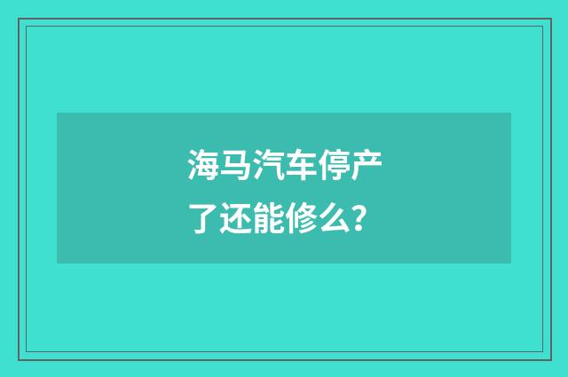 海马汽车停产了还能修么?