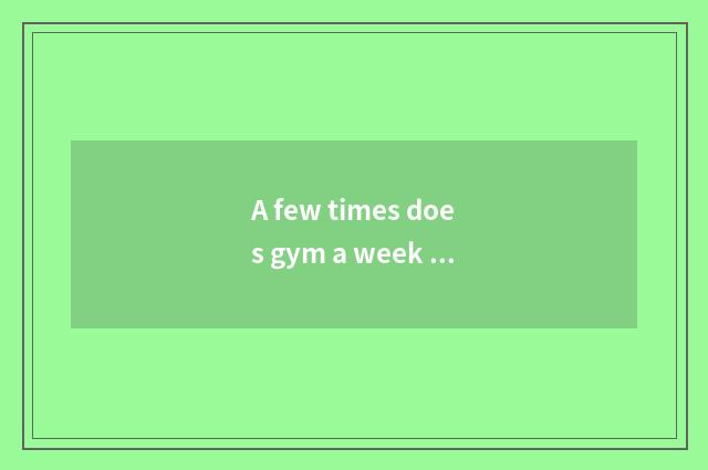 A few times does gym a week go you can achieving best result reducing weight? Ha