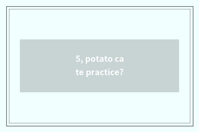 5, potato cate practice?