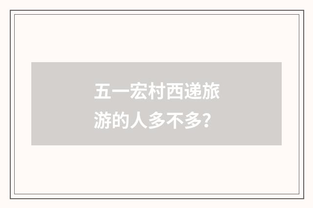 五一宏村西递旅游的人多不多？
