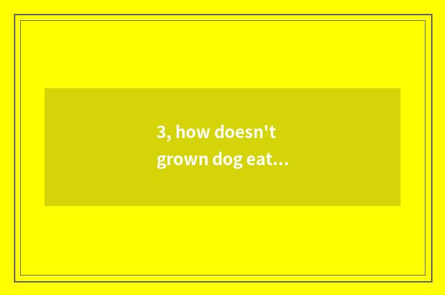 3, how doesn't grown dog eat dog food to do?