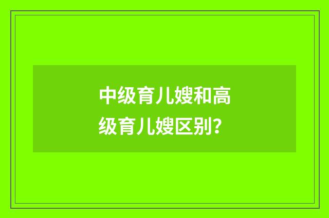 中级育儿嫂和高级育儿嫂区别?