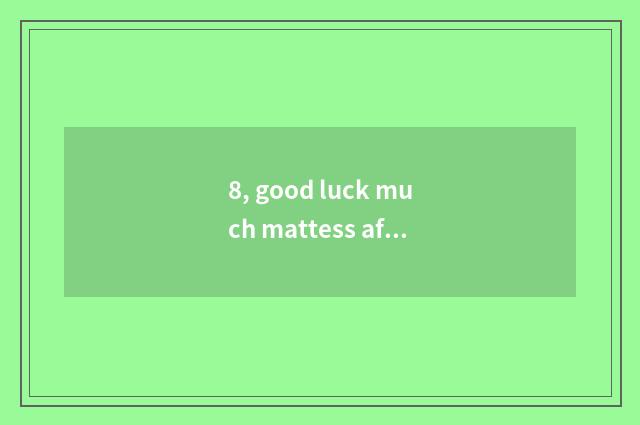 8, good luck much mattess after all good?