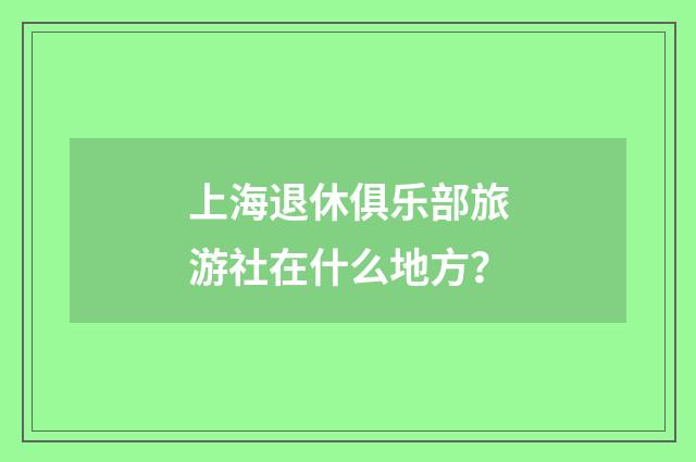 上海退休俱乐部旅游社在什么地方?