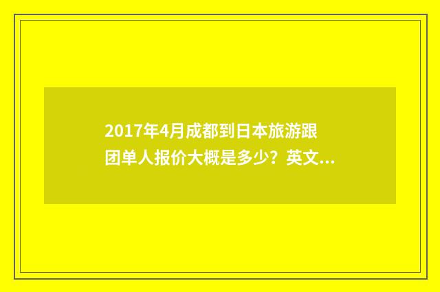 2017年4月成都到日本旅游跟团单人报价大概是多少?英文双语对照