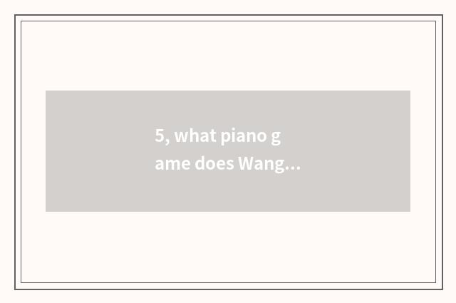 5, what piano game does Wang Yuan play?
