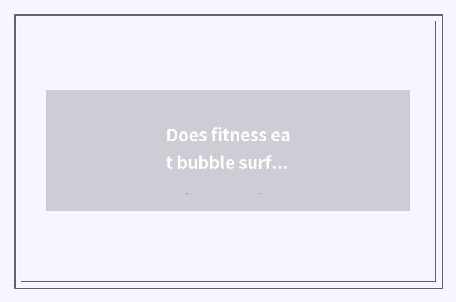 Does fitness eat bubble surface fitness to you can take bubble side?