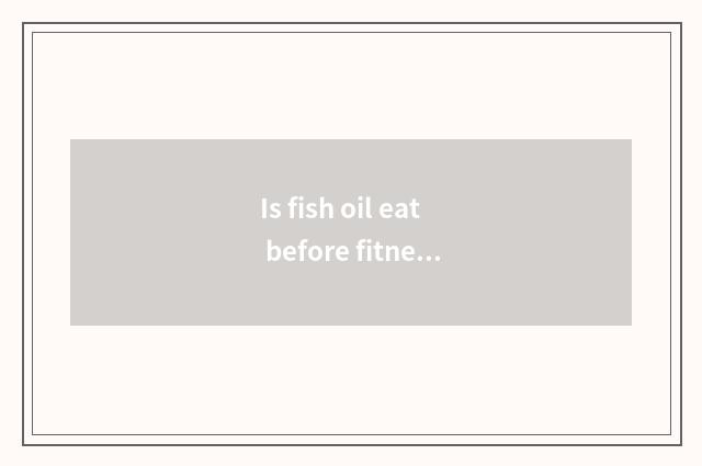 Is fish oil eat before fitness or eat after fitness?