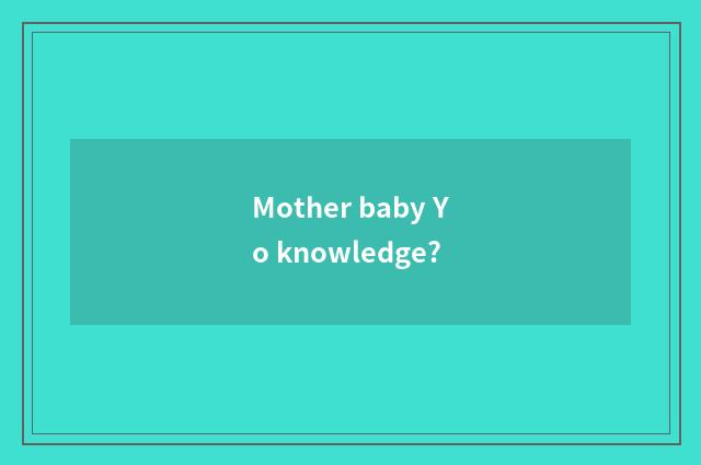 Mother baby Yo knowledge?