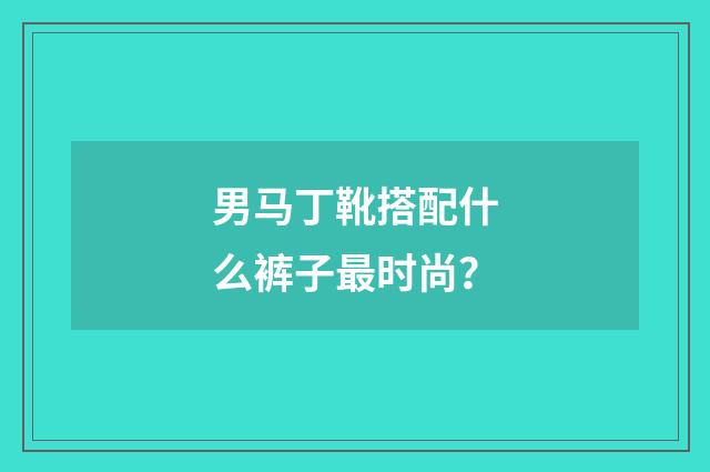 男马丁靴搭配什么裤子最时尚?
