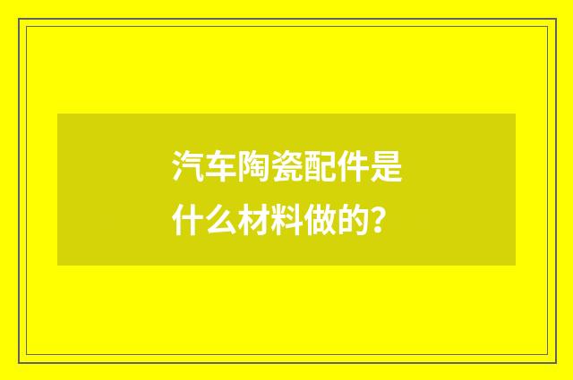 汽车陶瓷配件是什么材料做的?