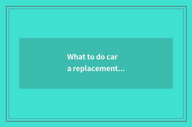 What to do car a replacement to have?