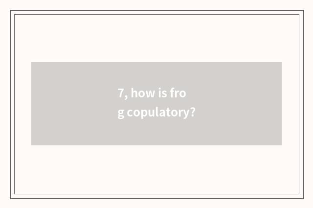 7, how is frog copulatory?