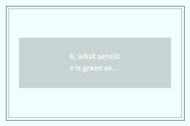 6, what aerolite is green aerolite?