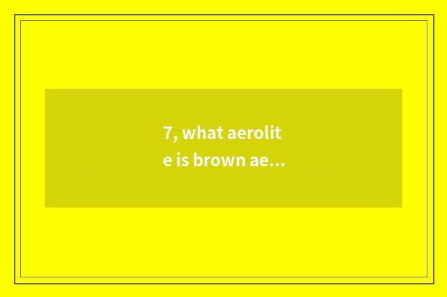 7, what aerolite is brown aerolite?